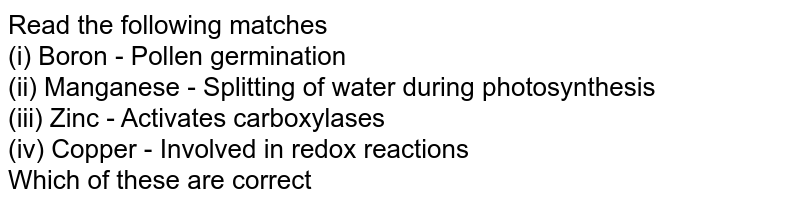 Read the following matches (i) Boron - Pollen germination (ii) Manganese - Splitting of water during photosynthesis (iii) Zinc - Activates carboxylases (iv) Copper - Involved in redox reactions Which of these are correct