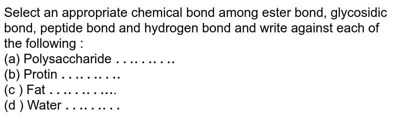 Select an appropriate chemical bond among ester bond, glycosidic bond, peptide bond and hydrogen bond and write against each of the following : (a) Polysaccharide "………." (b) Protin "………." (c ) Fat "……….." . (d ) Water "………"