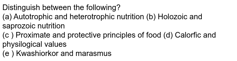 Distinguish between the following? (a) Autotrophic and heterotrophic nutrition (b) Holozoic and saprozoic nutrition (c ) Proximate and protective principles of food (d) Calorfic and physilogical values (e ) Kwashiorkor and marasmus