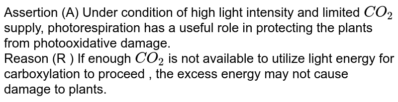 Assertion: Under condition of high light intensity and limited CO_(2) supply, photorespiration has a useful role in protecting the plants from photooxidative damage. Reason: If enough CO_(2) is not available to utilize light energy for carboxylation to proceed, the excess energy may not cause damage to plants.