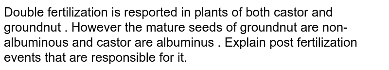 Double fertilization is resported in plants of both castor and groundnut . However the mature seeds of groundnut are non-albuminous and castor are albuminus . Explain post fertilization events that are responsible for it.