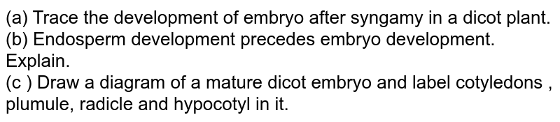 (a) Trace the development of embryo after syngamy in a dicot plant. (b) Endosperm development precedes embryo development. Explain. (c ) Draw a diagram of a mature dicot embryo and label cotyledons , plumule, radicle and hypocotyl in it.