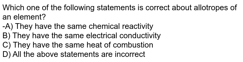 Which one of the following statements is correct about allotropes of an element? -A) They have the same chemical reactivity B) They have the same electrical conductivity C) They have the same heat of combustion D) All the above statements are incorrect