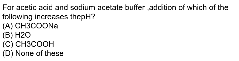 For acetic acid and sodium acetate buffer ,addition of which of the following increases thepH? (A) CH3COONa (B) H2O (C) CH3COOH (D) None of these