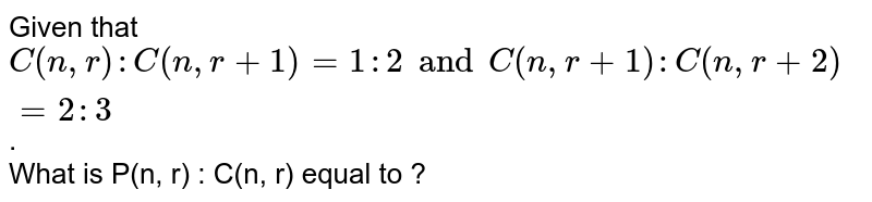 Given that `C(n, r) : C(n,r + 1) = 1 : 2 and C(n,r + 1) : C(n,r + 2) = 2 : 3`. <br> What is P(n, r) : C(n, r) equal to ?