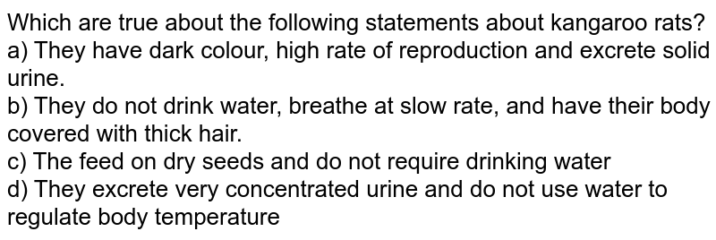 Which are true about the following statements about kangaroo rats? a) They have dark colour, high rate of reproduction and excrete solid urine. b) They do not drink water, breathe at slow rate, and have their body covered with thick hair. c) The feed on dry seeds and do not require drinking water d) They excrete very concentrated urine and do not use water to regulate body temperature