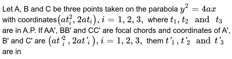 Let A, B and C be three points taken on the parabola `y^(2)=4ax` with coordinates`(at_(i)^(2), 2at_(i)), i=1, 2, 3,` where `t_(1), t_(2)" and "t_(3)` are in A.P. If AA', BB' and CC' are focal chords and coordinates of A', B' and C' are `(at'_(i)^(2), 2at'_(i)),i=1, 2, 3,` them `t'_(1), t'_(2)and t'_(3)` are in 