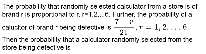 The probability that randomly selected calculator from a store is of brand r is proportional to r, r=1,2,..,6. Further, the probability of a calucltor of brand r being defective is `(7-r )/(21), r=1,2,..,6`. Then the probability that a calculator randomly selected from the store being defective is
