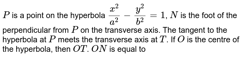 `P` is a point on the hyperbola `(x^(2))/(a^(2))-(y^(2))/(b^(2))=1`, `N` is the foot of the perpendicular from `P` on the transverse axis. The tangent to the hyperbola at `P` meets the transverse axis at `T`. If `O` is the centre of the hyperbola, then `OT`. `ON` is equal to