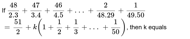 If `(48)/(2.3)+(47)/(3.4)+(46)/(4.5)+ . . . +(2)/(48.29)+(1)/(49.50)` <br> `=(51)/(2)+k(1+(1)/(2)+(1)/(3)+ . . .+(1)/(50))`, then k equals