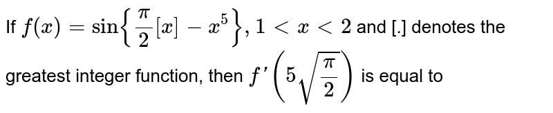 If `f(x)=sin{(pi)/(2)[x]-x^(5)},1ltxlt2` and [.] denotes the greatest integer function, then `f'(5sqrt((pi)/(2)))` is equal to 