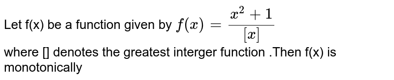 Let f(x) be a function given by  `f(x) =(x^2+1)/([x])`  <br> where [] denotes the greatest interger function .Then f(x) is monotonically 