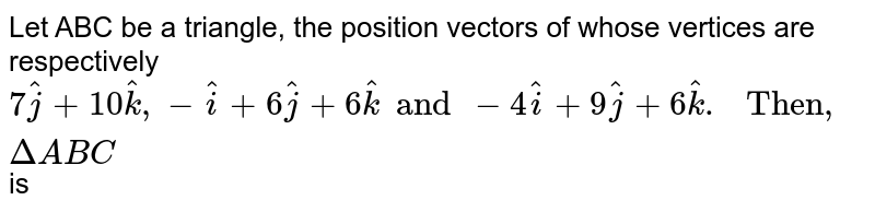 Let ABC be a triangle, the position vectors of whose vertices are respectively `7 hatj + 10 hatk , -hati + 6 hat j + 6 hatk  and -4 hati + 9 hatj + 6 hat k . " Then, " Delta ABC ` is 