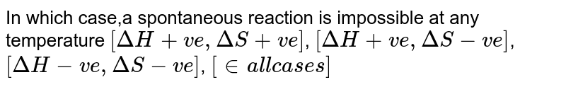 In which case,a spontaneous reaction is impossible at any temperature [Delta H+ve,Delta S+ve] , [Delta H+ve,Delta S-ve] , [Delta H-ve,Delta S-ve] , [" in all cases "]