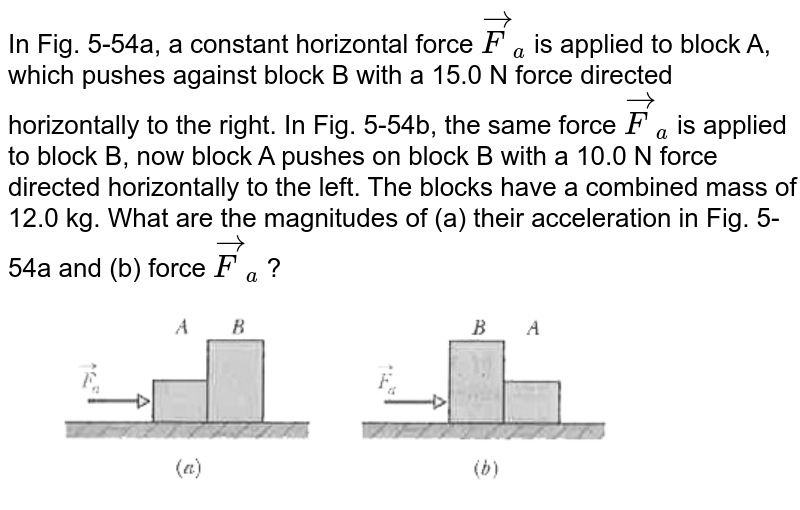 In Fig. 5-54a, a constant horizontal force `vec(F)_(a)` is applied to block A, which pushes against block B with a 15.0 N force directed horizontally to the right. In Fig. 5-54b, the same force `vec(F)_(a)` is applied to block B, now block A pushes on block B with a 10.0 N force directed horizontally to the left. The blocks have a combined mass of 12.0 kg. What are the magnitudes of (a) their acceleration in Fig. 5-54a and (b) force `vec(F)_(a)` ? <br> <img src="https://d10lpgp6xz60nq.cloudfront.net/physics_images/MST_AG_JEE_MA_PHY_V01_C05_E02_045_Q01.png" width="80%"> 