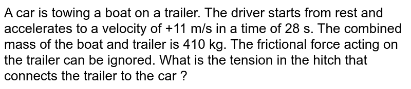 A car is towing a boat on a trailer. The driver starts from rest and accelerates to a velocity of +11 m/s in a time of 28 s. The combined mass of the boat and trailer is 410 kg. The frictional force acting on the trailer can be ignored. What is the tension in the hitch that connects the trailer to the car ?
