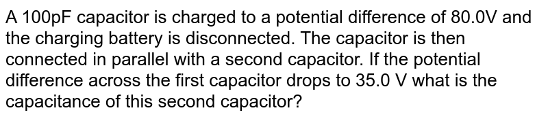 A 100pF capacitor is charged to a potential difference of 80.0V and the charging battery is disconnected. The capacitor is then connected in parallel with a second capacitor. If the potential difference across the first capacitor drops to 35.0 V what is the capacitance of this second capacitor?