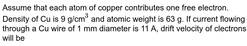 Assume that each atom of copper contributes one free electron. Density of Cu is 9 g/cm`""^(3)` and atomic weight is 63 g. If current flowing through a Cu wire of 1 mm diameter is 11 A, drift velocity of clectrons will be