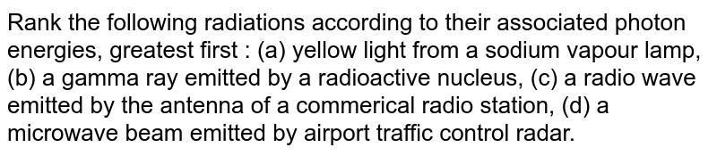 Rank the following radiations according to their associated photon energies, greatest first : (a) yellow light from a sodium vapour lamp, (b) a gamma ray emitted by a radioactive nucleus, (c) a radio wave emitted by the antenna of a commerical radio station, (d) a microwave beam emitted by airport traffic control radar.