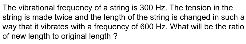 The vibrational frequency of a string is 300 Hz. The tension in the string is made twice and the length of the string is changed in such a way that it vibrates with a frequency of 600 Hz. What will be the ratio of new length to original length ?