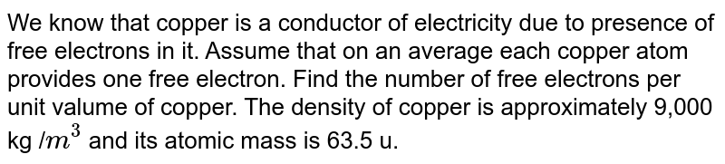 We know that copper  is a conductor of electricity due to presence of free electrons in it. Assume that on an average each copper atom provides one free electron. Find the number of free electrons per unit valume of copper. The density of copper is approximately 9,000 kg /`m^3` and  its atomic mass is 63.5 u. 
