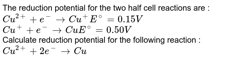 The reduction potential for the two half cell reactions are : <br> `Cu^(2+) + e^(-) to Cu^(+),  E^(@) = 0.15 V ` <br> `Cu^(+) + e^(-) to Cu,  E^(@) = 0.50 V` <br> Calculate reduction potential for the following reaction : <br> `Cu^(2+) + 2e^(-) to Cu` 