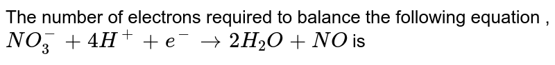 The number  of electrons  required  to balance  the following  equation  ,<br> `NO_(3)^(-) +4H^(+) +e^(-)  to  2H_2 O +NO  ` is 