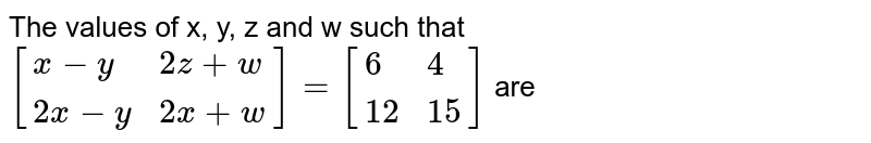 The values of x, y, z and w such that [{:(x - y ,2z + w),(2x - y , 2x + w):}] = [{:(6,4),(12,15):}] are