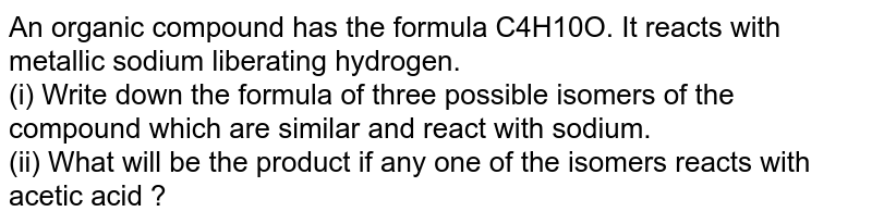 An organic compound has the formula C4H10O. It reacts with metallic sodium liberating hydrogen. <br> (i) Write down the formula of three possible isomers of the compound which are similar and react with sodium. <br> (ii) What will be the product if any one of the isomers reacts with acetic acid ?