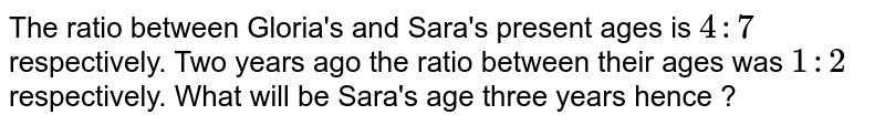 The ratio between Gloria's and Sara's present ages is 4:7 respectively. Two years ago the ratio between their ages was 1:2 respectively. What will be Sara's age three years hence ?