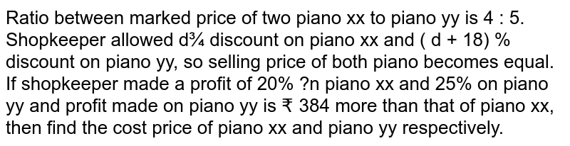 Ratio between marked price of two piano xx to piano yy is 4 : 5. Shopkeeper allowed d¾ discount on piano xx and ( d + 18) % discount on piano yy, so selling price of both piano becomes equal. If shopkeeper made a profit of 20% ?n piano xx and 25% on piano yy and profit made on piano yy is ₹ 384 more than that of piano xx, then find the cost price of piano xx and piano yy respectively.