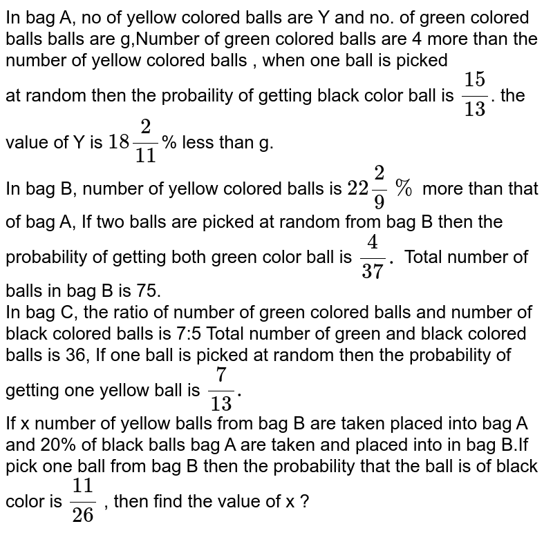 In bag A, no of yellow colored balls are Y and no. of green colored balls balls are g,Number of green colored balls are 4 more than the number of yellow colored balls , when one ball is picked at random then the probaility of getting black color ball is (15)/(13) . the value of Y is 18(2)/(11) % less than g. In bag B, number of yellow colored balls is 22(2)/(9)% more than that of bag A, If two balls are picked at random from bag B then the probability of getting both green color ball is (4)/(37). Total number of balls in bag B is 75. In bag C, the ratio of number of green colored balls and number of black colored balls is 7:5 Total number of green and black colored balls is 36, If one ball is picked at random then the probability of getting one yellow ball is (7)/(13). If x number of yellow balls from bag B are taken placed into bag A and 20% of black balls bag A are taken and placed into in bag B.If pick one ball from bag B then the probability that the ball is of black color is (11)/(26) , then find the value of x ?