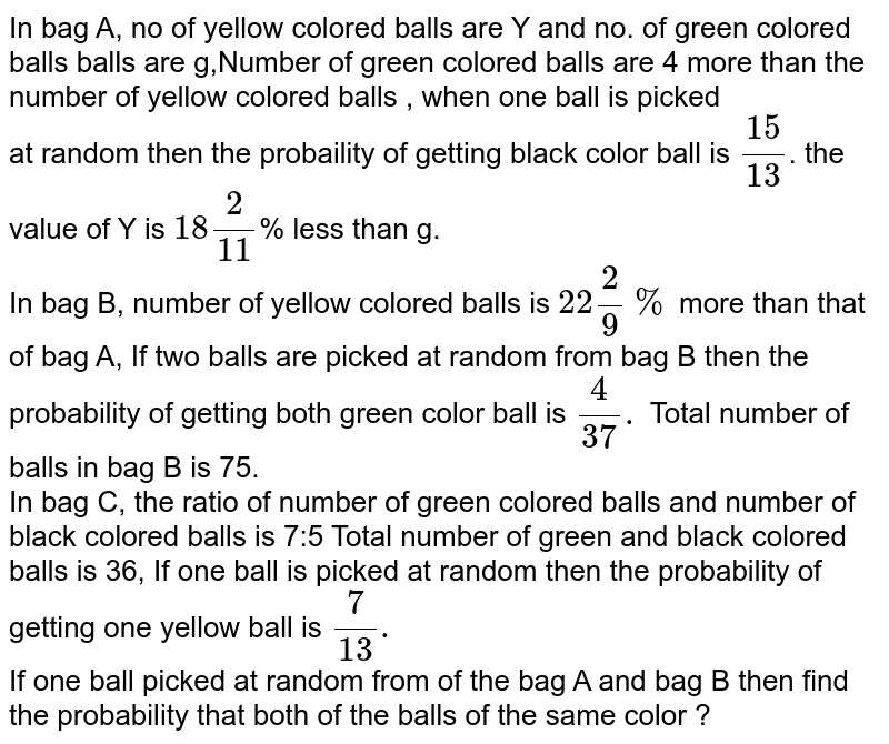 In bag A, no of yellow colored balls are Y and no. of green colored balls balls are g,Number of green colored balls are 4 more than the number of yellow colored balls , when one ball is picked at random then the probaility of getting black color ball is (15)/(13) . the value of Y is 18(2)/(11) % less than g. In bag B, number of yellow colored balls is 22(2)/(9)% more than that of bag A, If two balls are picked at random from bag B then the probability of getting both green color ball is (4)/(37). Total number of balls in bag B is 75. In bag C, the ratio of number of green colored balls and number of black colored balls is 7:5 Total number of green and black colored balls is 36, If one ball is picked at random then the probability of getting one yellow ball is (7)/(13). If one ball picked at random from of the bag A and bag B then find the probability that both of the balls of the same color ?