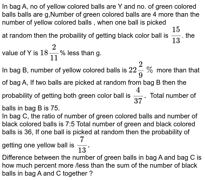 In bag A, no of yellow colored balls are Y and no. of green colored balls balls are g,Number of green colored balls are 4 more than the number of yellow colored balls , when one ball is picked at random then the probaility of getting black color ball is (15)/(13) . the value of Y is 18(2)/(11) % less than g. In bag B, number of yellow colored balls is 22(2)/(9)% more than that of bag A, If two balls are picked at random from bag B then the probability of getting both green color ball is (4)/(37). Total number of balls in bag B is 75. In bag C, the ratio of number of green colored balls and number of black colored balls is 7:5 Total number of green and black colored balls is 36, If one ball is picked at random then the probability of getting one yellow ball is (7)/(13). Difference between the number of green balls in bag A and bag C is how much percent more /less than the sum of the number of black balls in bag A and C together ?