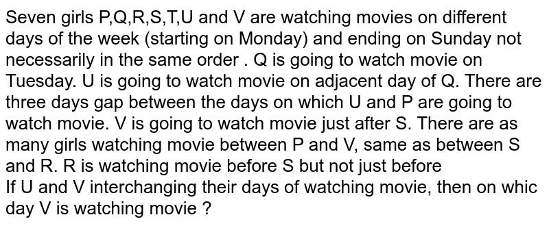 Seven girls P,Q,R,S,T,U and V are watching movies on different days of the week (starting on Monday) and ending on Sunday not necessarily in the same order . Q is going to watch movie on Tuesday. U is going to watch movie on adjacent day of Q. There are three days gap between the days on which U and P are going to watch movie. V is going to watch movie just after S. There are as many girls watching movie between P and V, same as between S and R. R is watching movie before S but not just before If U and V interchanging their days of watching movie, then on whic day V is watching movie ?