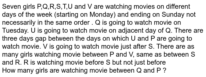Seven girls P,Q,R,S,T,U and V are watching movies on different days of the week (starting on Monday) and ending on Sunday not necessarily in the same order . Q is going to watch movie on Tuesday. U is going to watch movie on adjacent day of Q. There are three days gap between the days on which U and P are going to watch movie. V is going to watch movie just after S. There are as many girls watching movie between P and V, same as between S and R. R is watching movie before S but not just before How many girls are watching movie between Q and P ?