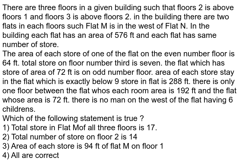 There are three floors in a given building such that floors 2 is above floors 1 and floors 3 is above floors 2. in the building there are two flats in each floors such Flat M is in the west of Flat N. In the building each flat has an area of 576 ft and each flat has same number of store. The area of each store of one of the flat on the even number floor is 64 ft. total store on floor number third is seven. the flat which has store of area of 72 ft is on odd number floor. area of each store stay in the flat which is exactly below 9 store in flat is 288 ft. there is only one floor between the flat who's each room area is 192 ft and the flat whose area is 72 ft. there is no man on the west of the flat having 6 childrens. Which of the following statement is true ?