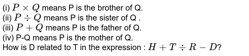 (i) 'PxxQ' means 'P is the brother of Q'. (ii) 'P div Q' means 'P is the sister of Q '. (iii) 'P+Q' means 'P is the father of Q'. (iv) 'P-Q' means 'P is the mother of Q'. How is D related to T in the expression : H +T div R-D ?