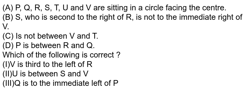 (A) P, Q, R, S, T, U and V are sitting in a circle facing the centre. (B) S, who is second to the right of R, is not to the immediate right of V. (C) Is not between V and T. (D) P is between R and Q. Which of the following is correct ? (I)V is third to the left of R (II)U is between S and V (III)Q is to the immediate left of P