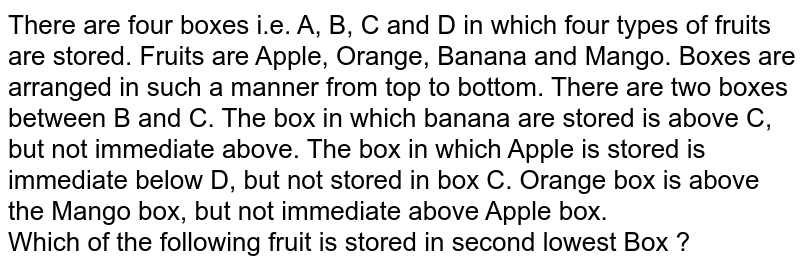 There are four boxes i.e. A, B, C and D in which four types of fruits are stored. Fruits are Apple, Orange, Banana and Mango. Boxes are arranged in such a manner from top to bottom. There are two boxes between B and C. The box in which banana are stored is above C, but not immediate above. The box in which Apple is stored is immediate below D, but not stored in box C. Orange box is above the Mango box, but not immediate above Apple box. Which of the following fruit is stored in second lowest Box ?