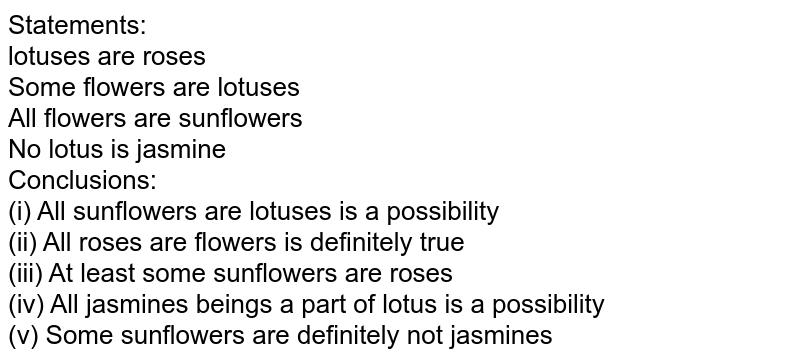 Statements: lotuses are roses Some flowers are lotuses All flowers are sunflowers No lotus is jasmine Conclusions: (i) All sunflowers are lotuses is a possibility (ii) All roses are flowers is definitely true (iii) At least some sunflowers are roses (iv) All jasmines beings a part of lotus is a possibility (v) Some sunflowers are definitely not jasmines