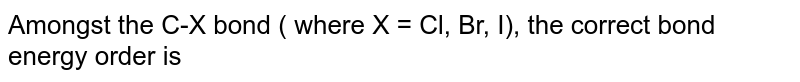 Amongst the C-X bond ( where X = Cl, Br, I), the correct bond energy order is 