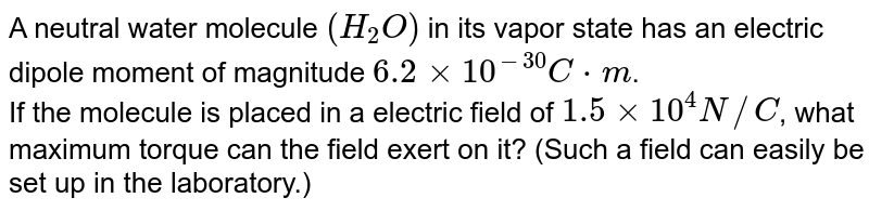 A neutral water molecule `(H_(2)O)` in its vapor state has an electric dipole moment of magnitude `6.2xx10^(-30)C*m`. <br> If the molecule is placed in a electric field of `1.5xx10^(4)N//C`, what maximum torque can the field exert on it? (Such a field can easily be set up in the laboratory.) 
