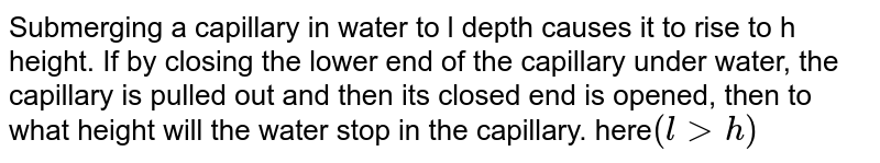 Submerging a capillary in water to l depth causes it to rise to h height. If by closing the lower end of the capillary under water, the capillary is pulled out and then its closed end is opened, then to what height will the water stop in the capillary. here (l gt h)