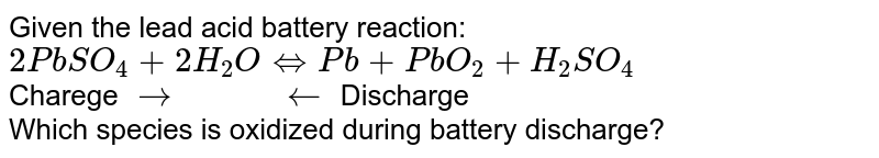 Given the lead acid battery reaction: <br> `2PbSO_(4)+2H_(2)OhArrPb+PbO_(2)+H_(2)SO_(4)` <br> Charege `rarr"       "larr` Discharge <br> Which species is oxidized during battery discharge?