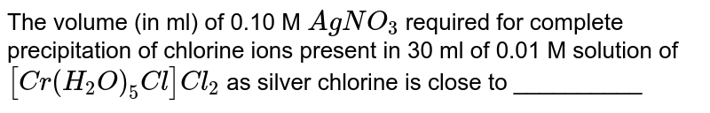 The volume (in ml) of 0.10 M `AgNO_(3)` required for complete precipitation of chlorine ions present in 30 ml of 0.01 M solution of `[Cr(H_(2)O)_(5)Cl]Cl_(2)` as silver chlorine is close to __________