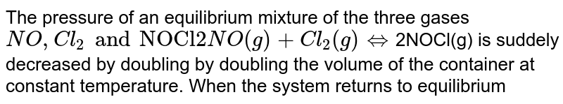 The pressure of an equilibrium mixture of the three gases NO, Cl_(2) and "NOCl" 2NO(g) + Cl_(2) (g ) hArr 2NOCl(g) is suddely decreased by doubling by doubling the volume of the container at constant temperature. When the system returns to equilibrium