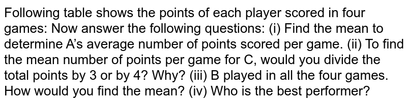 Following table shows the points of each player  scored in four games:Now answer the following questions:(i) Find the mean to determine A’s average number of  points scored per game.(ii) To find the mean number of points per game for  C, would you divide the totalpoints by 3 or by 4? Why?(iii) B played in all the four games. How would you  find the mean?(iv) Who is the best performer?