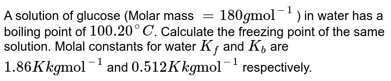 A solution of glucose (Molar mass = 180 g "mol"^(-1) ) in water has a boiling point of 100.20^@C . Calculate the freezing point of the same solution. Molal constants for water K_f and K_b are 1.86 K kg "mol"^(-1) and 0.512 K kg "mol"^(-1) respectively.