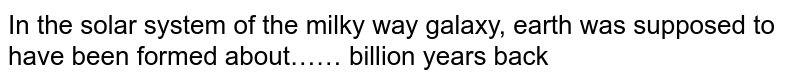 In the solar system of the milky way galaxy, earth was supposed to have been formed about…… billion years back